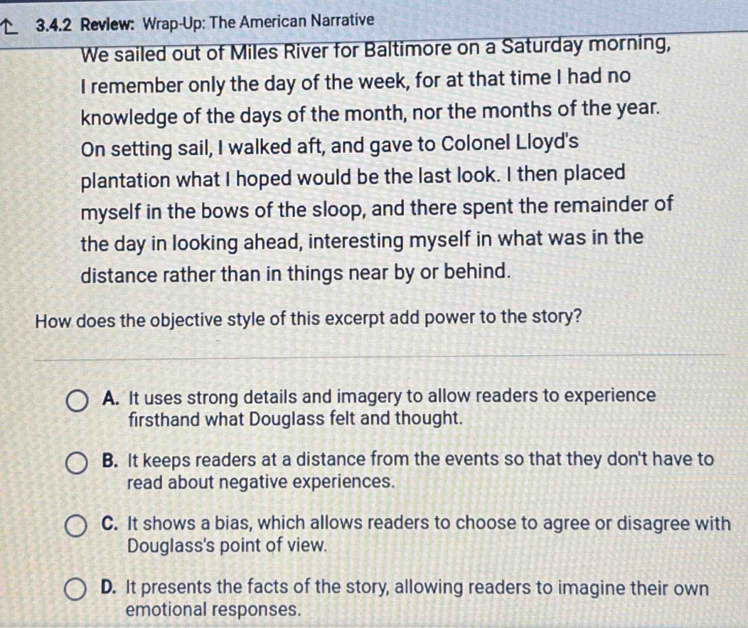 Revlew: Wrap-Up: The American Narrative
We sailed out of Miles River for Baltimore on a Saturday morning,
I remember only the day of the week, for at that time I had no
knowledge of the days of the month, nor the months of the year.
On setting sail, I walked aft, and gave to Colonel Lloyd's
plantation what I hoped would be the last look. I then placed
myself in the bows of the sloop, and there spent the remainder of
the day in looking ahead, interesting myself in what was in the
distance rather than in things near by or behind.
How does the objective style of this excerpt add power to the story?
A. It uses strong details and imagery to allow readers to experience
firsthand what Douglass felt and thought.
B. It keeps readers at a distance from the events so that they don't have to
read about negative experiences.
C. It shows a bias, which allows readers to choose to agree or disagree with
Douglass's point of view.
D. It presents the facts of the story, allowing readers to imagine their own
emotional responses.