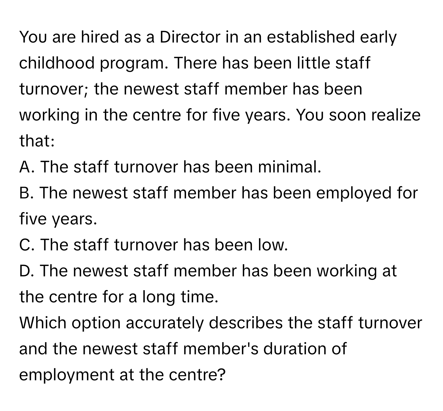 You are hired as a Director in an established early childhood program. There has been little staff turnover; the newest staff member has been working in the centre for five years. You soon realize that:

A. The staff turnover has been minimal.
B. The newest staff member has been employed for five years.
C. The staff turnover has been low.
D. The newest staff member has been working at the centre for a long time.

Which option accurately describes the staff turnover and the newest staff member's duration of employment at the centre?