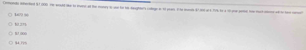 Ormondo inherited $7,000. He would like to invest all the money to use for his daughter's college in 10 years. If he invests $7,000 at 6.75% for a 10-year perod, how much interest will he have camed
$472.50
$2.275
$7,000
$4,725