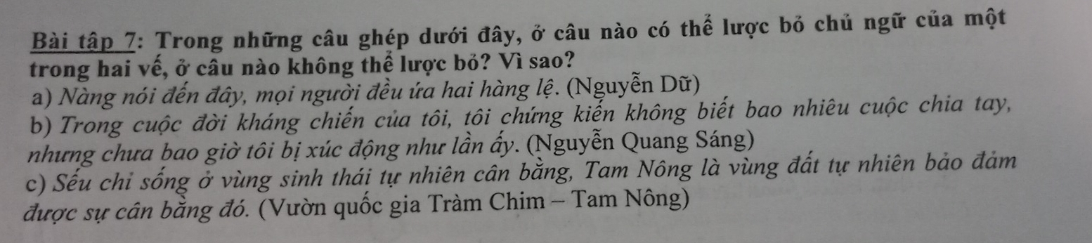 Bài tập 7: Trong những câu ghép dưới đây, ở câu nào có thể lược bỏ chủ ngữ của một
trong hai vế, ở câu nào không thể lược bỏ? Vì sao?
a) Nàng nói đến đây, mọi người đều ứa hai hàng lệ. (Nguyễn Dữ)
b) Trong cuộc đời kháng chiến của tôi, tôi chứng kiến không biết bao nhiêu cuộc chia tay,
nhưng chưa bao giờ tôi bị xúc động như lần ấy. (Nguyễn Quang Sáng)
c) Sếu chỉ sống ở vùng sinh thái tự nhiên cân bằng, Tam Nông là vùng đất tự nhiên bảo đảm
được sự cân bằng đó. (Vườn quốc gia Tràm Chim - Tam Nông)