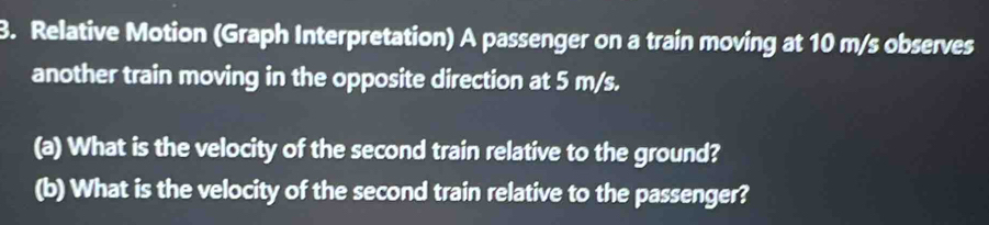 Relative Motion (Graph Interpretation) A passenger on a train moving at 10 m/s observes 
another train moving in the opposite direction at 5 m/s. 
(a) What is the velocity of the second train relative to the ground? 
(b) What is the velocity of the second train relative to the passenger?