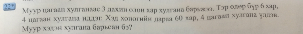 22^* Муур цагаан хулганаас 3 дахин олон хар хулгана барьжээ. Тэр θдθр бур б хар,
4 цагаан хулгана иддэг Χэд хоногийн дараа бО хар, 4 цагаан хулгана улдэв. 
Myур хэдэн хулгана барьсан бэ?