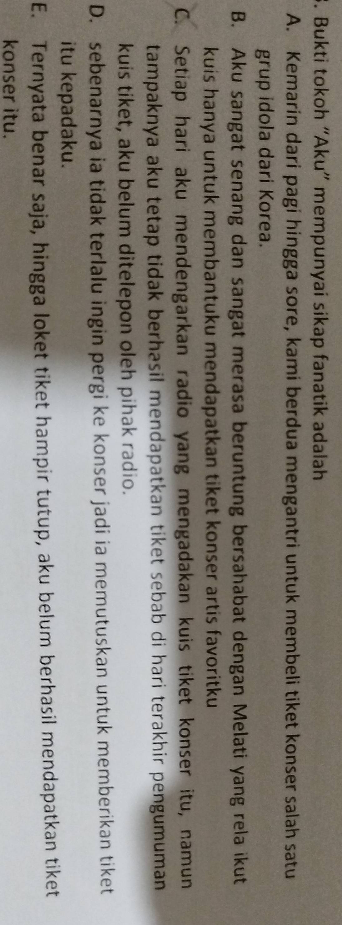 Bukti tokoh “Aku” mempunyai sikap fanatik adalah
A. Kemarin dari pagi hingga sore, kami berdua mengantri untuk membeli tiket konser salah satu
grup idola dari Korea.
B. Aku sangat senang dan sangat merasa beruntung bersahabat dengan Melati yang rela ikut
kuis hanya untuk membantuku mendapatkan tiket konser artis favoritku
C. Setiap hari aku mendengarkan radio yang mengadakan kuis tiket konser itu, namun
tampaknya aku tetap tidak berhasil mendapatkan tiket sebab di hari terakhir pengumuman 
kuis tiket, aku belum ditelepon oleh pihak radio.
D. sebenarnya ia tidak terlalu ingin pergi ke konser jadi ia memutuskan untuk memberikan tiket
itu kepadaku.
E. Ternyata benar saja, hingga loket tiket hampir tutup, aku belum berhasil mendapatkan tiket
konser itu.