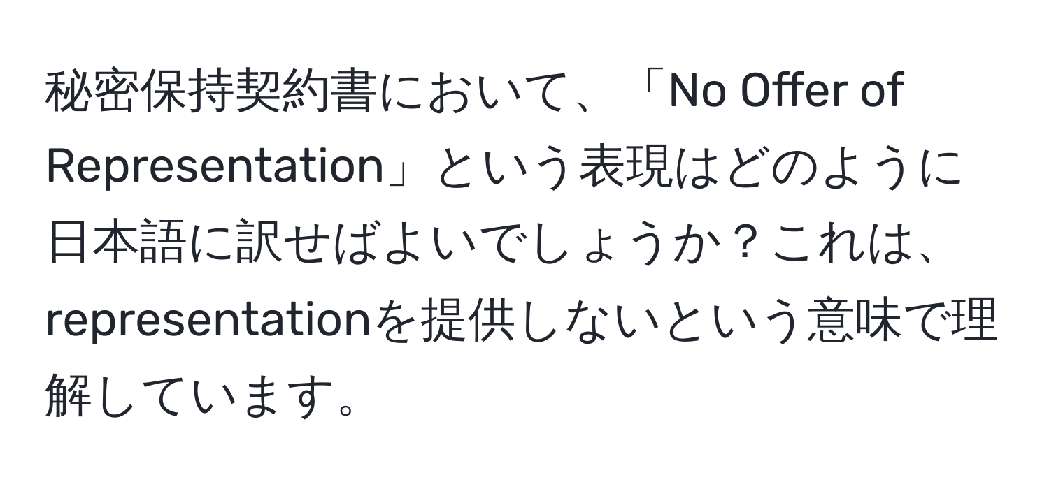 秘密保持契約書において、「No Offer of Representation」という表現はどのように日本語に訳せばよいでしょうか？これは、representationを提供しないという意味で理解しています。