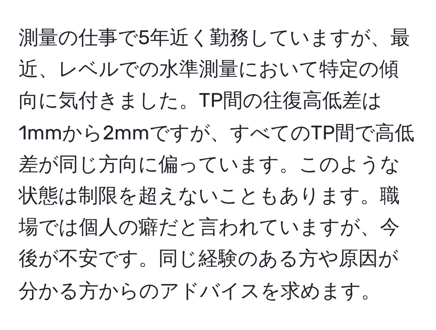 測量の仕事で5年近く勤務していますが、最近、レベルでの水準測量において特定の傾向に気付きました。TP間の往復高低差は1mmから2mmですが、すべてのTP間で高低差が同じ方向に偏っています。このような状態は制限を超えないこともあります。職場では個人の癖だと言われていますが、今後が不安です。同じ経験のある方や原因が分かる方からのアドバイスを求めます。