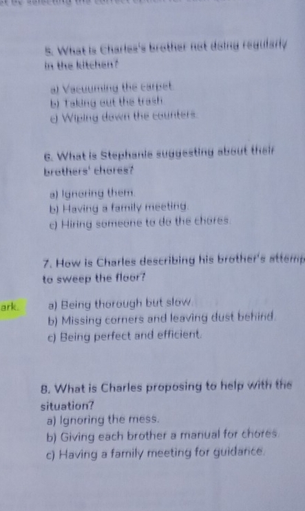 What is Charles's brother not doing regularly
in the kitchen ?
a) Vacuuming the carpet.
b) Taking out the trash
0 Wiping down the counters.
6. What is Stephanie suggesting about their
brothers' chores?
a) Ignoring them.
b) Having a family meeting.
c) Hiring someone to do the chares.
7. How is Charles describing his brother's attemp
to sweep the floor?
ark. a) Being thorough but slow.
b) Missing corners and leaving dust behind.
c) Being perfect and efficient.
8. What is Charles proposing to help with the
situation?
a) Ignoring the mess.
b) Giving each brother a manual for chores.
c) Having a family meeting for guidance.