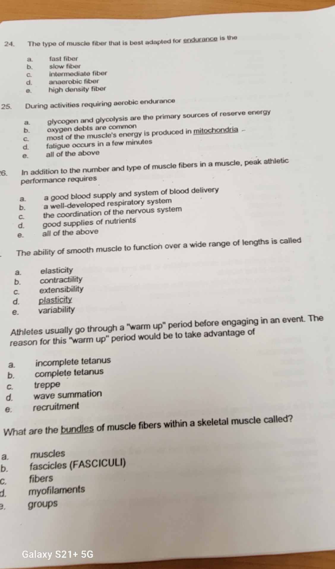 The type of muscle fiber that is best adapted for endurance is the
a. fast fiber
b. slow fiber
c. intermediate fiber
d. anaerobic fiber
e. high density fiber
25. During activities requiring aerobic endurance
a. glycogen and glycolysis are the primary sources of reserve energy
b. oxygen debts are common
c. most of the muscle's energy is produced in mitochondria
d. fatigue occurs in a few minutes
e. all of the above
6. In addition to the number and type of muscle fibers in a muscle, peak athletic
performance requires
a. a good blood supply and system of blood delivery
b. a well-developed respiratory system
c. the coordination of the nervous system
d. good supplies of nutrients
e. all of the above
The ability of smooth muscle to function over a wide range of lengths is called
a. elasticity
b. contractility
c. extensibility
d. plasticity
e. variability
Athletes usually go through a "warm up" period before engaging in an event. The
reason for this "warm up" period would be to take advantage of
a. incomplete tetanus
b. complete tetanus
c. treppe
d. wave summation
e. recruitment
What are the bundles of muscle fibers within a skeletal muscle called?
a. muscles
b. fascicles (FASCICULI)
C. fibers
d. myofilaments
B. groups
Galaxy S21+5G