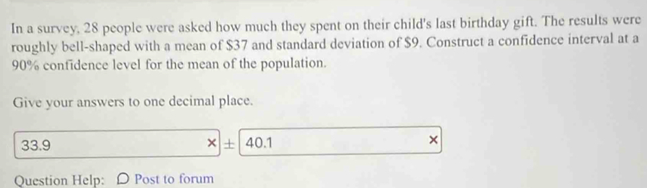 In a survey, 28 people were asked how much they spent on their child's last birthday gift. The results were 
roughly bell-shaped with a mean of $37 and standard deviation of $9. Construct a confidence interval at a
90% confidence level for the mean of the population. 
Give your answers to one decimal place.
33.9 × + 40.1 
× 
Question Help: D Post to forum