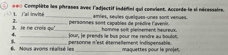 ●●○ Complète les phrases avec l’adjectif indéfini qui convient. Accorde-le si nécessaire. 
1. J’ai invité _amies, seules quelques-unes sont venues. 
2._ 
personnes sont capables de prédire l’avenir. 
3. Je ne crois qu’_ homme soit pleinement heureux. 
4._ 
jour, je prends le bus pour me rendre au boulot. 
5._ 
personne n'est éternellement indispensable. 
6. Nous avons réalisé les _maquettes pour le projet.