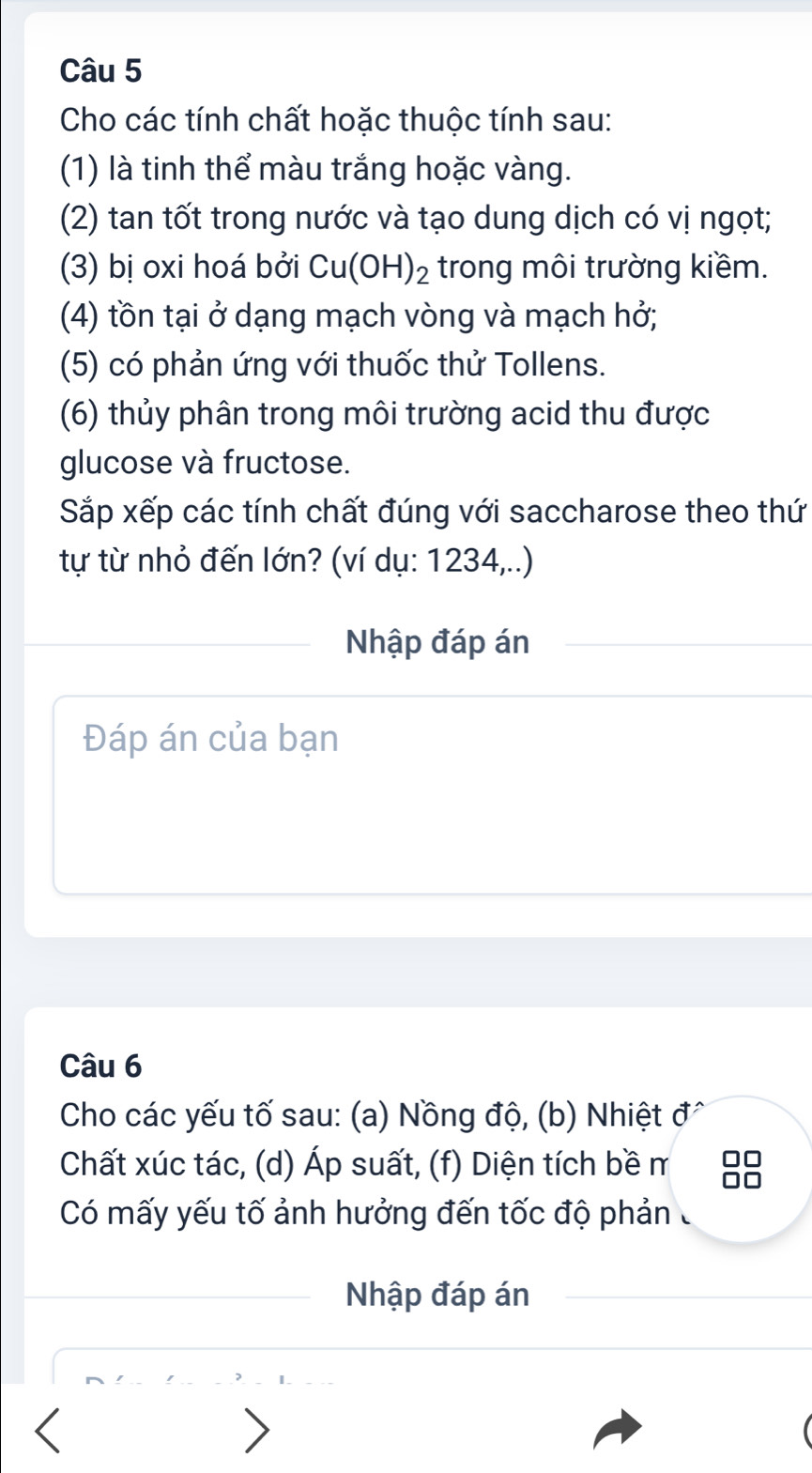 Cho các tính chất hoặc thuộc tính sau: 
(1) là tinh thể màu trắng hoặc vàng. 
(2) tan tốt trong nước và tạo dung dịch có vị ngọt; 
(3) bị oxi hoá bởi Cu(OH)_2 trong môi trường kiềm. 
(4) tồn tại ở dạng mạch vòng và mạch hở; 
(5) có phản ứng với thuốc thử Tollens. 
(6) thủy phân trong môi trường acid thu được 
glucose và fructose. 
Sắp xếp các tính chất đúng với saccharose theo thứ 
tự từ nhỏ đến lớn? (ví dụ: 1234,..) 
Nhập đáp án 
Đáp án của bạn 
Câu 6 
Cho các yếu tố sau: (a) Nồng độ, (b) Nhiệt đ^ 
Chất xúc tác, (d) Áp suất, (f) Diện tích bề m 
Có mấy yếu tố ảnh hưởng đến tốc độ phản 
Nhập đáp án