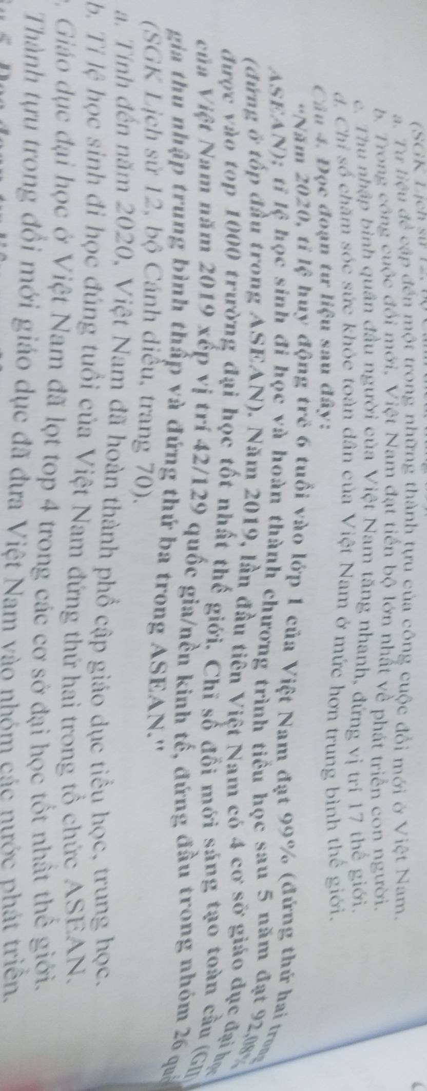 (SGK Lịch sử 12.
a. Tư liệu đề cập đến một trong những thành tựu của công cuộc đổi mới ở Việt Nam.
b. Trong công cuộc đổi mới, Việt Nam đạt tiến bộ lớn nhất về phát triển con người.
c. Thu nhập bình quân đầu người của Việt Nam tăng nhanh, đứng vị trí 17 thể giới,
d. Chỉ số chăm sóc sức khỏe toàn dân của Việt Nam ở mức hơn trung bình thể giới,
Câu 4. Đọc đoạn tư liệu sau đây:
Năm 2020, tỉ lệ huy động trẻ 6 tuổi vào lớp 1 của Việt Nam đạt 99% (đứng thứ hai trong
ASEAN); tỉ lệ học sinh đi học và hoàn thành chương trình tiểu học sau 5 năm đạt 92,08
(đứng ở tốp đầu trong ASEAN). Năm 2019, lần đầu tiên Việt Nam có 4 cơ sở giáo dục đại học
được vào top 1000 trường đại học tốt nhất thế giới. Chỉ số đổi mới sáng tạo toàn cầu (Gi
của Việt Nam năm 2019 xếp vị trí 42/129 quốc gia/nền kinh tế, đứng đầu trong nhóm 26 quả
gia thu nhập trung bình thấp và đứng thứ ba trong ASEAN.'
(SGK Lịch sử 12, bộ Cánh diều, trang 70),
a. Tính đến năm 2020, Việt Nam đã hoàn thành phố cập giáo dục tiểu học, trung học.
b. Tỉ lệ học sinh đi học đúng tuổi của Việt Nam đứng thứ hai trong tổ chức ASEAN.
9 Giáo dục đại học ở Việt Nam đã lọt top 4 trong các cơ sở đại học tốt nhất thể giới.
Thành tựu trong đổi mới giáo dục đã đưa Việt Nam vào nhóm các nước phát triển.