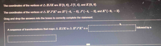 The coordinates of the vertices of △ HJK are If(2,6), J(7,4) ,and K(8,9). 
The coordinates of the vertices of △ H'J'K' are II'(-6,-8), J''(-4,-3) I, and K'(-9,-2). 
Drag and drop the answers into the boxes to correctly complete the statement. 
□  
A sequence of transformations that maps △ HJK to △ H'J'K' is a _  111011=122222 x^2 followed by a