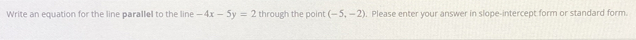 Write an equation for the line parallel to the line -4x-5y=2 through the point (-5,-2). Please enter your answer in slope-intercept form or standard form.