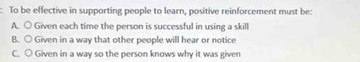 To be effective in supporting people to learn, positive reinforcement must be:
A. ○ Given each time the person is successful in using a skill
B. ○ Given in a way that other people will hear or notice
C. ○ Given in a way so the person knows why it was given