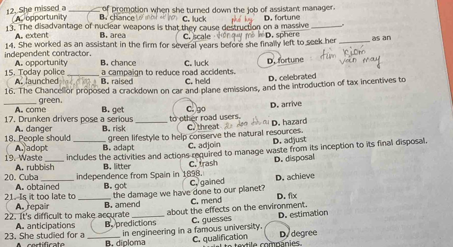 She missed a _of promotion when she turned down the job of assistant manager.
A. opportunity B. chance C. luck D. fortune
13. The disadvantage of nuclear weapons is that they cause destruction on a massive _.
A. extent B. area C. scale D. sphere
14. She worked as an assistant in the firm for several years before she finally left to seek her _as an
independent contractor.
A. opportunity B. chance C. luck
15. Today police _a campaign to reduce road accidents. D. fortune
A. launched B. raised C. held
D. celebrated
16. The Chancelior proposed a crackdown on car and plane emissions, and the introduction of tax incentives to
green.
_A. come B. get c! )go D. arrive
17. Drunken drivers pose a serious _to other road users.
A. danger B. risk
C. threat D. hazard
18. People should green lifestyle to help conserve the natural resources.
A. adopt B. adapt C. adjoin D. adjust
19. Waste_ includes the activities and actions required to manage waste from its inception to its final disposal.
A. rubbish B. litter C. trash D. disposal
20. Cuba _independence from Spain in 1898.
A. obtained B. got
C. gained D. achieve
21. Is it too late to _the damage we have done to our planet?
A. repair B. amend C. mend D. fix
22. It's difficult to make accurate _about the effects on the environment.
A. anticipations B. predictions C. guesses D. estimation
23. She studied for a _in engineering in a famous university.
A certificate B. diploma C. qualification D. degree
textile comnánies.