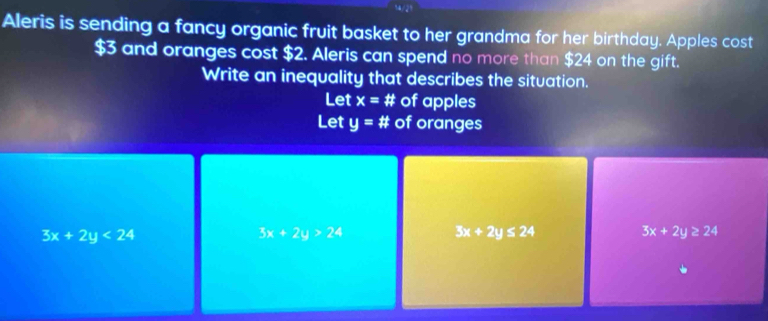 Aleris is sending a fancy organic fruit basket to her grandma for her birthday. Apples cost
$3 and oranges cost $2. Aleris can spend no more than $24 on the gift.
Write an inequality that describes the situation.
Let x=# of apples
Let y=# of oranges
3x+2y<24</tex>
3x+2y>24
3x+2y≤ 24
3x+2y≥ 24