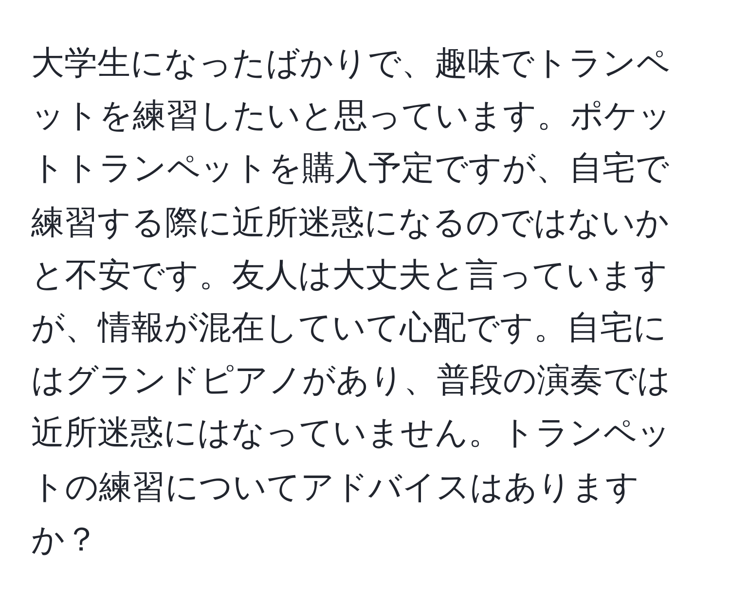 大学生になったばかりで、趣味でトランペットを練習したいと思っています。ポケットトランペットを購入予定ですが、自宅で練習する際に近所迷惑になるのではないかと不安です。友人は大丈夫と言っていますが、情報が混在していて心配です。自宅にはグランドピアノがあり、普段の演奏では近所迷惑にはなっていません。トランペットの練習についてアドバイスはありますか？