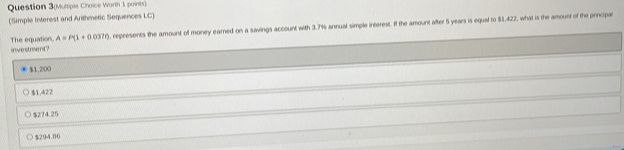 Question 3(Multiple Choice Worth 1 points)
(Simple Interest and Arithmetic Sequences LC)
The equation investment? A=P(1+0.037r) , represents the amount of money earned on a savings account with 3.7% annual simple interest. If the amount after 5 years is equal to $5,422, what is the amount of the principal
$1,200
$1,422
$274.25
$294.00