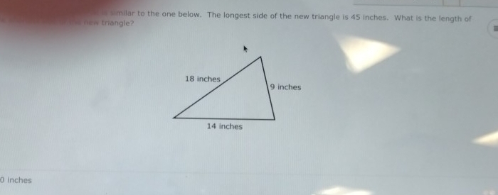 similar to the one below. The longest side of the new triangle is 45 inches. What is the length of 
s he new triangle? 
0 inches