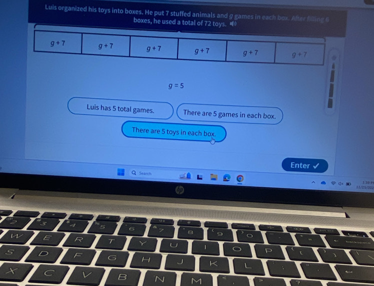 Luis organized his toys into boxes. He put 7 stuffed animals and g games in each box. After filling 6
boxes, he used a total of 72 toys.
g=5
Luis has 5 total games. There are 5 games in each box.
There are 5 toys in each box.
Enter √
Search
1:50 P
11/25/202
4 5
n
T
1
S
F G H L
X ^ v B N