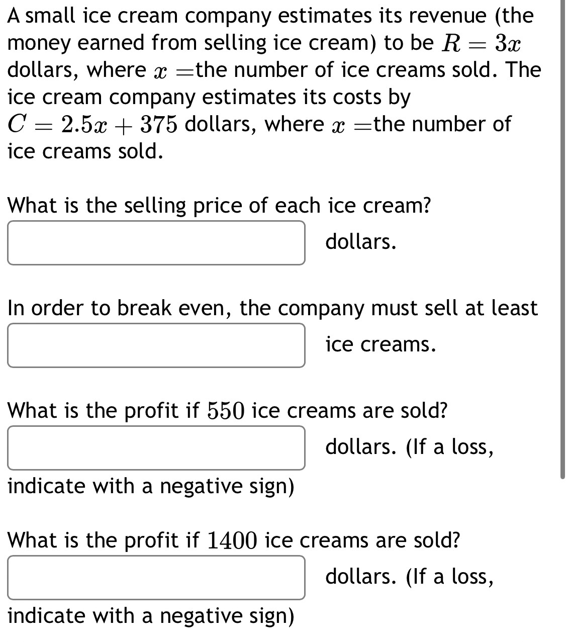 A small ice cream company estimates its revenue (the 
money earned from selling ice cream) to be R=3x
dollars, where x= the number of ice creams sold. The 
ice cream company estimates its costs by
C=2.5x+375 dollars, where x= the number of 
ice creams sold. 
What is the selling price of each ice cream?
dollars. 
In order to break even, the company must sell at least 
ice creams. 
What is the profit if 550 ice creams are sold?
dollars. (If a loss, 
indicate with a negative sign) 
What is the profit if 1400 ice creams are sold?
dollars. (If a loss, 
indicate with a negative sign)