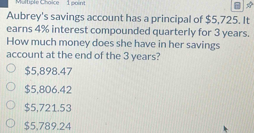 Aubrey's savings account has a principal of $5,725. It
earns 4% interest compounded quarterly for 3 years.
How much money does she have in her savings
account at the end of the 3 years?
$5,898.47
$5,806.42
$5,721.53
$5,789.24