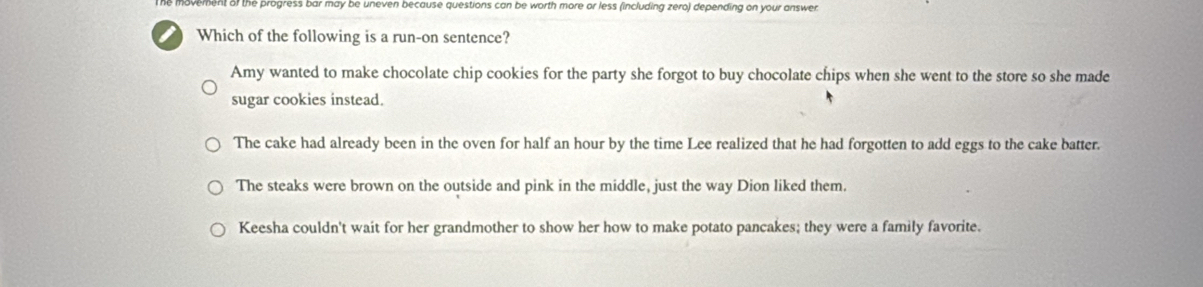 movement of the progress bar may be uneven because questions can be worth more or less (including zero) depending on your answer
Which of the following is a run-on sentence?
Amy wanted to make chocolate chip cookies for the party she forgot to buy chocolate chips when she went to the store so she made
sugar cookies instead.
The cake had already been in the oven for half an hour by the time Lee realized that he had forgotten to add eggs to the cake batter.
The steaks were brown on the outside and pink in the middle, just the way Dion liked them.
Keesha couldn't wait for her grandmother to show her how to make potato pancakes; they were a family favorite.