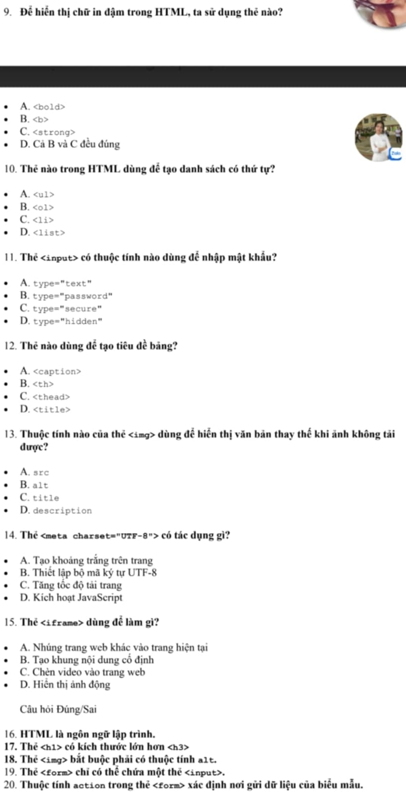 Để hiển thị chữ in đậm trong HTML, ta sử dụng thẻ nào?
A.
B.
C.
D. Cả B và C đều đúng
10. Thẻ nào trong HTML dùng để tạo danh sách có thứ tự?
A.
B.
C.
D.
11. Thể có thuộc tính nào dùng để nhập mật khẩu?
A. type="text"
B. type="password"
C. type="secure"
D. type="hidden"
12. Thẻ nào dùng để tạo tiêu đề bãng?
A.
B.
C.
D.
13. Thuộc tính nào của thể dùng để hiển thị văn bản thay thế khi ảnh không tải
dược?
A. src
B. a1t
C. title
D. description
14. Thể có tác dụng gì?
A. Tạo khoảng trắng trên trang
B. Thiết lập bộ mã ký tự UTF-8
C. Tăng tốc độ tải trang
D. Kich hoạt JavaScript
15. Thẻ dùng để làm gì?
A. Nhúng trang web khác vào trang hiện tại
B. Tạo khung nội dung cổ định
C. Chèn video vào trang web
D. Hiển thị ảnh động
Câu hỏi Đúng/Sai
16. HTML là ngôn ngữ lập trình.
17. Thể có kích thước lớn hơn
18. Thẻ bắt buộc phải có thuộc tính a1t.
19. Thể chỉ có thể chứa một thể.
20. Thuộc tính action trong thẻ xác định nơi gửi dữ liệu của biểu mẫu.