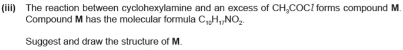 (iii) The reaction between cyclohexylamine and an excess of CH_3COCl forms compound M. 
Compound M has the molecular formula C_10H_17NO_2. 
Suggest and draw the structure of M.