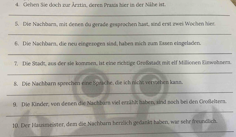 Gehen Sie doch zur Ärztin, deren Praxis hier in der Nähe ist. 
_ 
5. Die Nachbarn, mit denen du gerade gesprochen hast, sind erst zwei Wochen hier. 
_ 
6. Die Nachbarn, die neu eingezogen sind, haben mich zum Essen eingeladen. 
_ 
7. Die Stadt, aus der sie kommen, ist eine richtige Großstadt mit elf Millionen Einwohnern. 
_ 
8. Die Nachbarn sprechen eine Sprache, die ich nicht verstehen kann. 
_ 
9. Die Kinder, von denen die Nachbarn viel erzählt haben, sind noch bei den Großeltern. 
_ 
_ 
10. Der Hausmeister, dem die Nachbarn herzlich gedankt haben, war sehr freundlich.