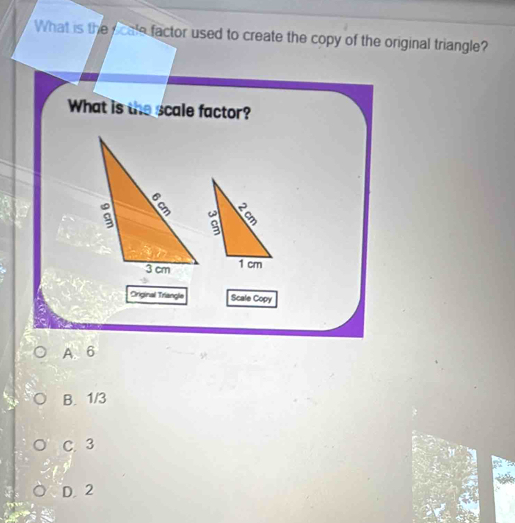 What is the y cale factor used to create the copy of the original triangle?
What is the scale factor?
Original Triangle Scale Copy
A. 6
B. 1/3
C. 3
D. 2