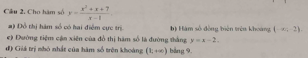 Cho hàm số y= (x^2+x+7)/x-1 . 
a) Đồ thị hàm số có hai điểm cực trị. b) Hàm số đồng biển trên khoảng (-∈fty ;-2). 
c) Đường tiệm cận xiên của đồ thị hàm số là đường thắng y=x-2. 
d) Giá trị nhỏ nhất của hàm số trên khoảng (1;+∈fty ) bằng 9.