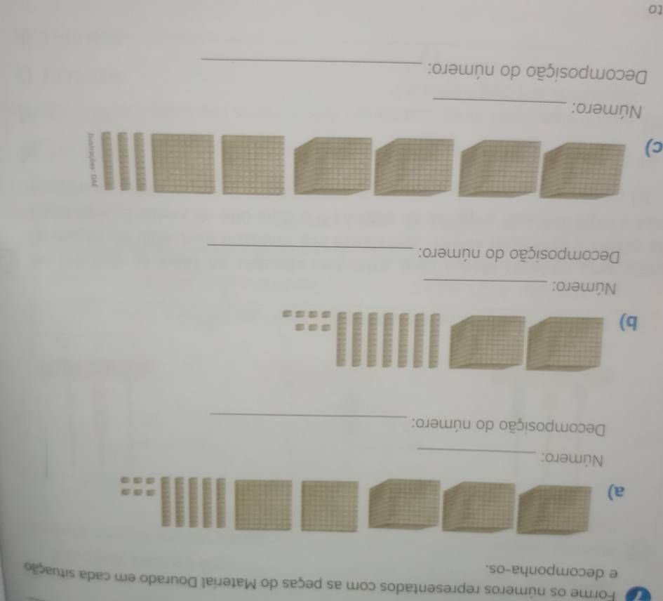 Forme os números representados com as peças do Material Dourado em cada situação 
e decomponha-os. 
a) 
Número: 
_ 
Decomposição do número: 
_ 
b) 
Número:_ 
Decomposição do número:_ 
c) 
Número:_ 
Decomposição do número:_ 
to