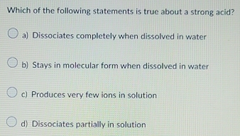 Which of the following statements is true about a strong acid?
a) Dissociates completely when dissolved in water
b) Stays in molecular form when dissolved in water
c) Produces very few ions in solution
d) Dissociates partially in solution