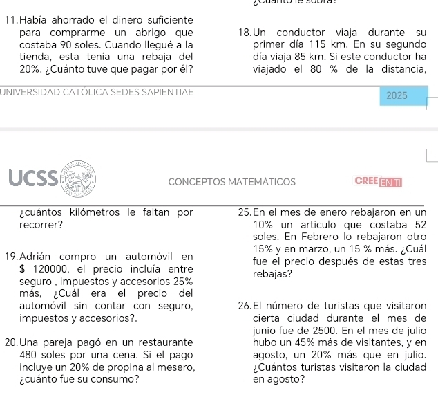 ¿cuanto le sobra : 
11.Había ahorrado el dinero suficiente 
para comprarme un abrigo que 18. Un conductor viaja durante su 
costaba 90 soles. Cuando llegué a la primer día 115 km. En su segundo 
tienda, esta tenía una rebaja del día viaja 85 km. Si este conductor ha
20%. ¿Cuánto tuve que pagar por él? viajado el 80 % de la distancia, 
UNIVERSIDAD CATÓLICA SEDES SAPIENTIAE 2025 
UCSS CONCEPTOS MATEMATICOS CREEENT 
cuántos kilómetros le faltan por 25.En el mes de enero rebajaron en un 
recorrer? 10% un articulo que costaba 52
soles. En Febrero lo rebajaron otro
15% y en marzo, un 15 % más. ¿Cuál. 
19. Adrián compro un automóvil en fue el precio después de estas tres
$ 120000, el precio incluía entre rebajas? 
seguro , impuestos y accesorios 25%
más, Cuál era el precio del 
automóvil sin contar con seguro, 26.El número de turistas que visitaron 
impuestos y accesorios?. cierta ciudad durante el mes de 
junio fue de 2500. En el mes de julio 
20.Una pareja pagó en un restaurante hubo un 45% más de visitantes, y en
480 soles por una cena. Si el pago agosto, un 20% más que en julio. 
incluye un 20% de propina al mesero, ¿Cuántos turistas visitaron la ciudad 
¿cuánto fue su consumo? en agosto?