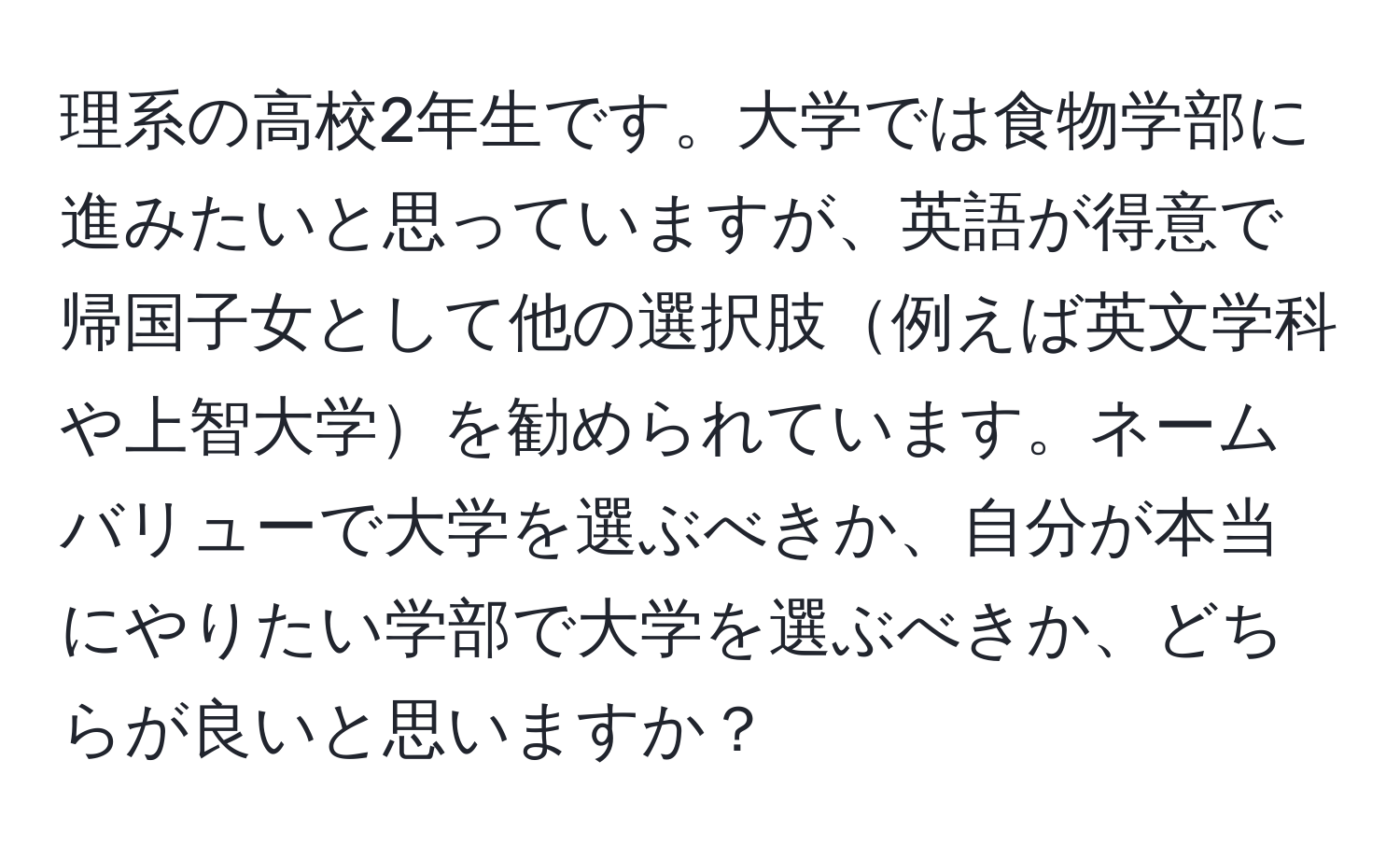 理系の高校2年生です。大学では食物学部に進みたいと思っていますが、英語が得意で帰国子女として他の選択肢例えば英文学科や上智大学を勧められています。ネームバリューで大学を選ぶべきか、自分が本当にやりたい学部で大学を選ぶべきか、どちらが良いと思いますか？