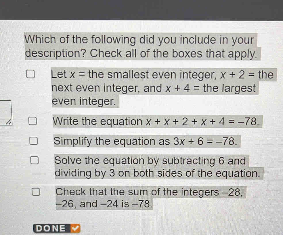 Which of the following did you include in your
description? Check all of the boxes that apply.
Let x= the smallest even integer, x+2= the
next even integer, and x+4= the largest
even integer.
Write the equation x+x+2+x+4=-78.
Simplify the equation as 3x+6=-78.
Solve the equation by subtracting 6 and
dividing by 3 on both sides of the equation.
Check that the sum of the integers -28,
-26, and -24 is -78.
DONE