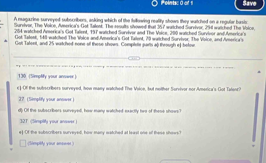 Save 
A magazine surveyed subscribers, asking which of the following reality shows they watched on a regular basis: 
Survivor, The Voice, America's Got Talent. The results showed that 357 watched Survivor, 294 watched The Voice,
284 watched America's Got Talent, 197 watched Survivor and The Voice, 200 watched Survivor and America’s 
Got Talent, 140 watched The Voice and America's Got Talent, 70 watched Survivor, The Voice, and America's 
Got Talent, and 25 watched none of these shows. Complete parts a) through e) below. 
130 (Simplify your answer.) 
c) Of the subscribers surveyed, how many watched The Voice, but neither Survivor nor America's Got Talent? 
27 (Simplify your answer ) 
d) Of the subscribers surveyed, how many watched exactly two of these shows? 
327 (Simplify your answer ) 
e) Of the subscribers surveyed, how many watched at least one of these shows? 
(Simplify your answer )