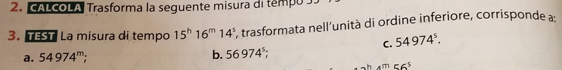 CALCOLA Trasforma la seguente misura di tempo 3.
3. TEST La misura di tempo 15^h16^m14^s *, trasformata nell'unità di ordine inferiore, corrisponde a:
C. 54974^s.
a. 54974^m;
b. 56974^5;
4m 56^5