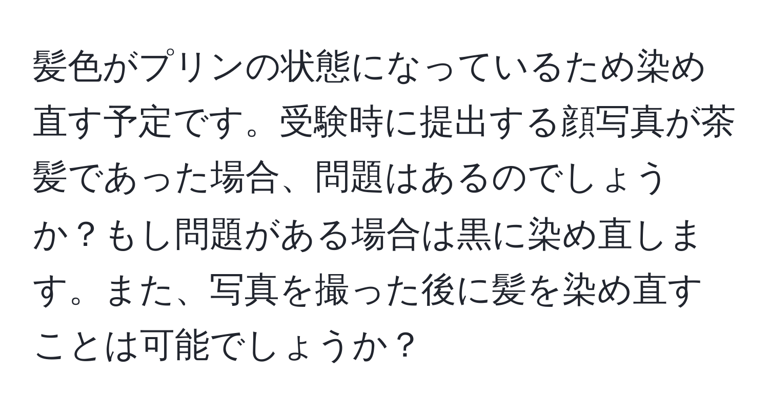 髪色がプリンの状態になっているため染め直す予定です。受験時に提出する顔写真が茶髪であった場合、問題はあるのでしょうか？もし問題がある場合は黒に染め直します。また、写真を撮った後に髪を染め直すことは可能でしょうか？