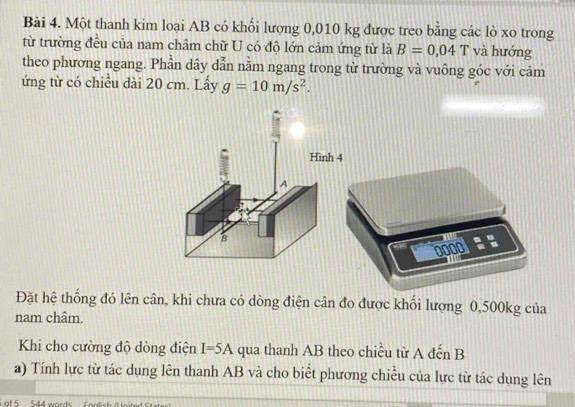 Một thanh kim loại AB có khối lượng 0,010 kg được treo bằng các lò xo trong 
từ trường đều của nam châm chữ U có độ lớn cảm ứng từ là B=0.04T và hướng 
theo phương ngang. Phần dây dẫn nằm ngang trong từ trường và vuông góc với cảm 
ứng từ có chiều dài 20 cm. Lấy g=10m/s^2.
0000 = =

Đặt hệ thống đó lên cân, khi chưa có dòng điện cân đo được khối lượng 0,500kg của 
nam châm. 
Khi cho cường độ dòng điện I=5A qua thanh AB theo chiều từ A đến B
a) Tính lực từ tác dụng lên thanh AB và cho biết phương chiều của lực từ tác dung lên 
of 5 544 words