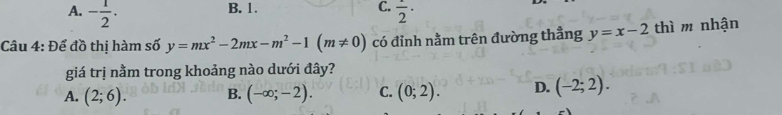 B. 1. C.
A. - 1/2 . frac 2· 
Câu 4: Để đồ thị hàm số y=mx^2-2mx-m^2-1(m!= 0) có đỉnh nằm trên đường thẳng y=x-2 thì m nhận
giá trị nằm trong khoảng nào dưới đây?
A. (2;6). (-∈fty ;-2). C. (0;2). 
B.
D. (-2;2).