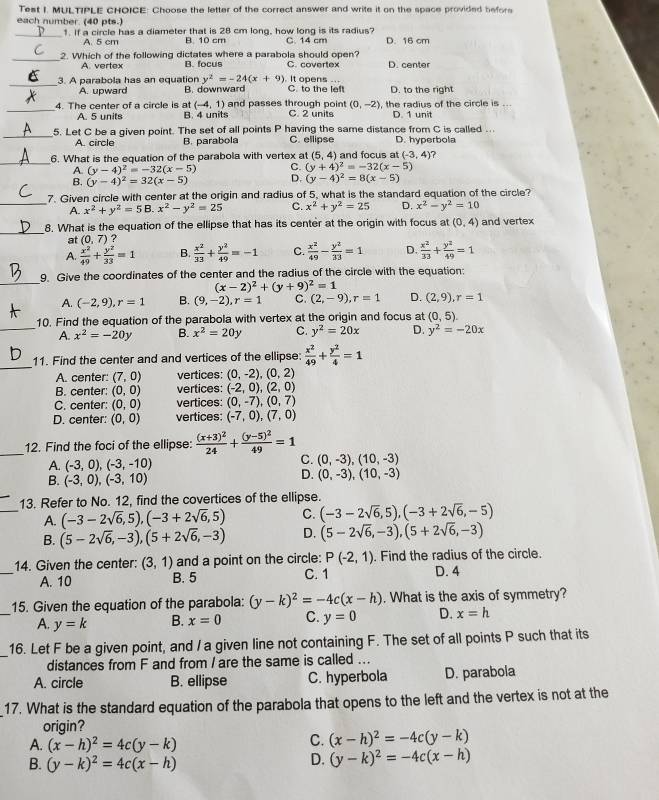 Test I. MULTIPLE CHOICE: Choose the letter of the correct answer and write it on the space provided before
each number. (40 pts.)
_1. If a circle has a diameter that is 28 cm long, how long is its radius? C. 14 cm D. 16 cm
A. 5 cm B. 10 cm
_2. Which of the following dictates where a parabola should open? C. covertex D. center
A. vertex B. focus
_3. A parabola has an equation y^2=-24(x+9) It opens C. to the left D. to the right
A. upward B. downward . .
(-4,1) and passes through point (0,-2)
A. 5 units , the radius of the circle is   
_4. The center of a circle is at B. 4 units C. 2 units D. 1 unit
_
5. Let C be a given point. The set of all points P having the same distance from C is called ...
A. circle B. parabola C. ellipse D. hyperbola
_6. What is the equation of the parabola with vertex at (5,4) and focus at (-3,4) ?
(y-4)^2=-32(x-5) C. (y+4)^2=-32(x-5)
(y-4)^2=32(x-5) D. (y-4)^2=8(x-5)
_
7. Given circle with center at the origin and radius of 5, what is the standard equation of the circle?
A. x^2+y^2=5E B. x^2-y^2=25 C. x^2+y^2=25 D. x^2-y^2=10
_8. What is the equation of the ellipse that has its center at the origin with focus at (0,4) and vertex
at (0,7) ?
A.  x^2/49 + y^2/33 =1 B.  x^2/33 + y^2/49 =-1 C.  x^2/49 - y^2/33 =1 D.  x^2/33 + y^2/49 =1
_
9. Give the coordinates of the center and the radius of the circle with the equation:
(x-2)^2+(y+9)^2=1
A. (-2,9),r=1 B. (9,-2),r=1 C. (2,-9),r=1 D. (2,9),r=1
10. Find the equation of the parabola with vertex at the origin and focus at (0,5).
_A. x^2=-20y B. x^2=20y C. y^2=20x D. y^2=-20x
_
11. Find the center and and vertices of the ellipse:  x^2/49 + y^2/4 =1
A. center: (7,0) vertices: (0,-2),(0,2)
B. center: (0,0) vertices: (-2,0),(2,0)
C. center: (0,0) vertices: (0,-7),(0,7)
D. center: (0,0) vertices: (-7,0),(7,0)
_12. Find the foci of the ellipse: frac (x+3)^224+frac (y-5)^249=1
A. (-3,0),(-3,-10)
C. (0,-3),(10,-3)
B. (-3,0),(-3,10)
D. (0,-3),(10,-3)
_
13. Refer to No. 12, find the covertices of the ellipse.
A. (-3-2sqrt(6),5),(-3+2sqrt(6),5) C. (-3-2sqrt(6),5),(-3+2sqrt(6),-5)
B. (5-2sqrt(6),-3),(5+2sqrt(6),-3) D. (5-2sqrt(6),-3),(5+2sqrt(6),-3)
_
14. Given the center: (3,1) and a point on the circle: P(-2,1). Find the radius of the circle.
A. 10 B. 5 C. 1 D. 4
_
15. Given the equation of the parabola: (y-k)^2=-4c(x-h). What is the axis of symmetry?
A. y=k B. x=0 C. y=0 D. x=h
_
16. Let F be a given point, and / a given line not containing F. The set of all points P such that its
distances from F and from / are the same is called ...
A. circle B. ellipse C. hyperbola D. parabola
17. What is the standard equation of the parabola that opens to the left and the vertex is not at the
origin?
A. (x-h)^2=4c(y-k)
C. (x-h)^2=-4c(y-k)
B. (y-k)^2=4c(x-h)
D. (y-k)^2=-4c(x-h)