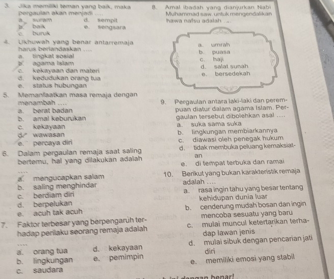 Jika memiliki teman yang baik, maka 8. Amal ibadah yang dianjurkan Nabi
pergaulan akan menjadi .... Muhammad saw. untuk mengendalikan
a suram d. sempit hawa nafsu adalah ...
b. baik e. sengsara
c. buruk
4. Ukhuwah yang benar antarremaja
harus berlandaskan ....
a. tingkat sosial
b. agama Islam
c. kekayaan dan materi
d. kedudukan orang tua
e. status hubungan
5. Memanfaatkan masa remaja dengan
menambah .... 9. Pergaulan antara laki-laki dan perem-
a. berat badan puan diatur dalam agama Islam. Per-
b. amal keburukan gaulan tersebut dibolehkan asal ....
c. kekayaan a. suka sama suka
d wawasan b. lingkungan membiarkannya
e.` percaya diri c. diawasi oleh penegak hukum
6. Dalam pergaulan remaja saat saling d . tidak membuka peluang kemaksiat-
bertemu, hai yang dilakukan adalah an
e. di tempat terbuka dan ramai
a. mengucapkan salam 10. Berikut yang bukan karakteristik remaja
b. saling menghindar adalah ....
c. berdiam diri a. rasa ingin tahu yang besar tentang
d. berpelukan kehidupan dunia luar
e. acuh tak acuh b. cenderung mudah bosan dan ingin
7. Faktor terbesar yang berpengarüh ter- mencoba sesuatu yang baru
hadap perilaku seorang remaja adalah c. mulai muncul ketertarikan terha-
dap lawan jenis
a. orang tua d. kekayaan d. mulai sibuk dengan pencarian jati
b. lingkungan e.pemimpin diri
c. saudara e. memiliki emosi yang stabil
ngan benar!