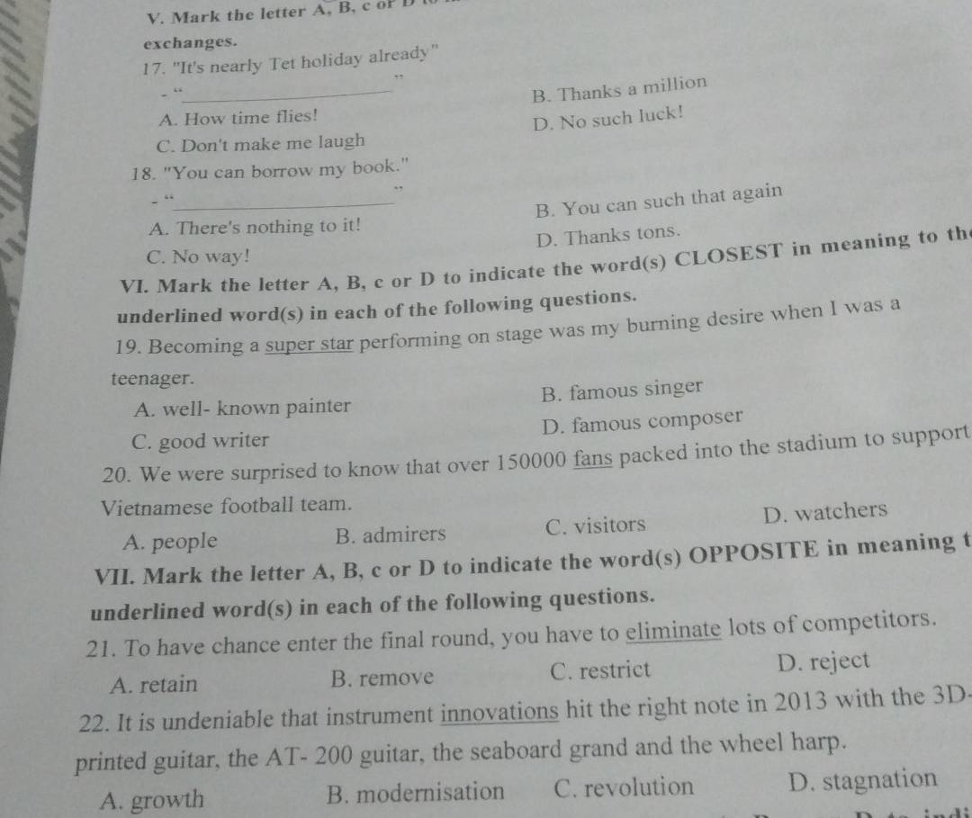 Mark the letter A, B, c oP D
exchanges.
17. "It's nearly Tet holiday already"
,
- “
_B. Thanks a million
A. How time flies!
D. No such luck!
C. Don't make me laugh
18. "You can borrow my book."
.,
- “_
B. You can such that again
A. There's nothing to it!
D. Thanks tons.
C. No way!
VI. Mark the letter A, B, c or D to indicate the word(s) CLOSEST in meaning to th
underlined word(s) in each of the following questions.
19. Becoming a super star performing on stage was my burning desire when I was a
teenager.
A. well- known painter B. famous singer
C. good writer D. famous composer
20. We were surprised to know that over 150000 fans packed into the stadium to support
Vietnamese football team.
A. people B. admirers C. visitors D. watchers
VII. Mark the letter A, B, c or D to indicate the word(s) OPPOSITE in meaning t
underlined word(s) in each of the following questions.
21. To have chance enter the final round, you have to eliminate lots of competitors.
A. retain B. remove C. restrict D. reject
22. It is undeniable that instrument innovations hit the right note in 2013 with the 3D.
printed guitar, the AT - 200 guitar, the seaboard grand and the wheel harp.
A. growth B. modernisation C. revolution D. stagnation