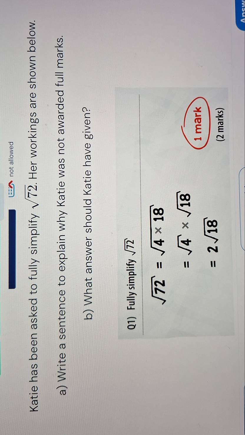 not allowed
Katie has been asked to fully simplify sqrt(72). Her workings are shown below.
a) Write a sentence to explain why Katie was not awarded full marks.
b) What answer should Katie have given?
Anew