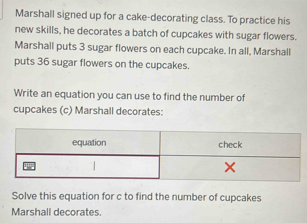 Marshall signed up for a cake-decorating class. To practice his 
new skills, he decorates a batch of cupcakes with sugar flowers. 
Marshall puts 3 sugar flowers on each cupcake. In all, Marshall 
puts 36 sugar flowers on the cupcakes. 
Write an equation you can use to find the number of 
cupcakes (c) Marshall decorates: 
Solve this equation for c to find the number of cupcakes 
Marshall decorates.