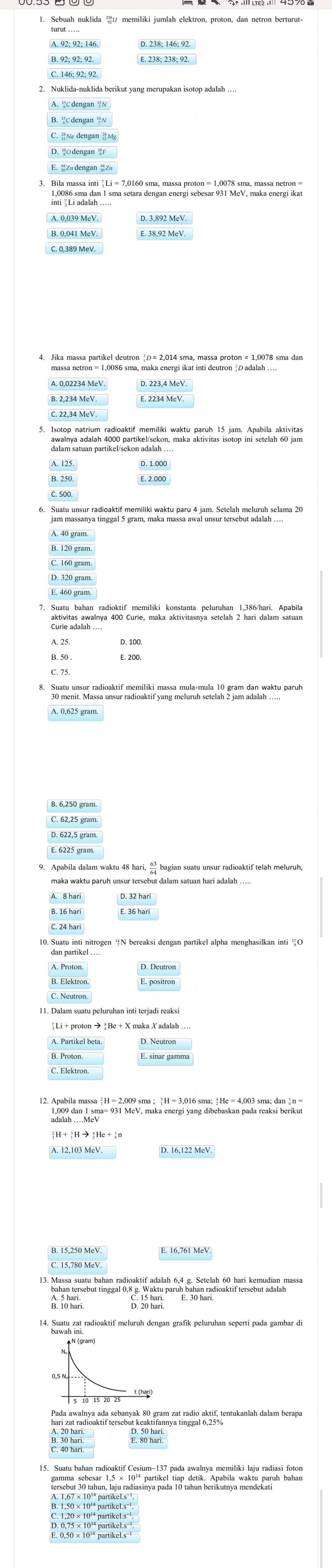 C. 146; 92; 92.
2. Nuklida-nuklida berikut yang merupakan isotop adalah …
E.Z# dengan Zw
4. Jika massa partikel deutron  D= 2,014 sma, massa proton = 1,0078 sma dan
A. 0,02234 MeV.
C. 22,34 MeV
E. 2.000
B. 120 gram.
D. 320 gram
aktivitas awalnya 400 Curie, maka aktivitasnya setelah 2 hari dalam satuan
13. Massa suatu bahan radioaktif adalah 6,4 g. Setelah 60 hari kemudian massa
bahan tersebut tinggal 0,8 g. Waktu paruh bahan radioaktif tersebut adalah
B. 10 hari
4. Sa radioaktif meluruh dengan grafik peluruhan seperti pada gambar di
har zast radioaktir tersebut keaktrannya Hindin a sif, tentukanlah dalam berapa
E s u