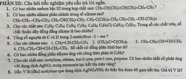 PHÀN III: Câu hỏi trắc nghiệm yêu cầu trả lời ngắn.
1. Có bao nhiêu carbon bậc III trong hợp chất sau: CH_3-CH(CH_3)-CH(CH_3)-CH_2-CH_3 ?
2. Có bao nhiêu alkane phân nhánh trong số alkane sau?
CH_3-CH_2-CH_2-CH_3;CH_3-CH(CH_3)-CH_3; CH_3-C(CH_3)_2-CH_3;CH_3-CH_2-CH-(CH_3)_2
3. Cho các chất sau: C_2H_2;C_2H_6;C_3H_6;C_3H_8;C_4H_8;C_4H_9Cl; C_9H_12;C_5H_12. Trong số các chất trên, số
chất thuộc dãy đồng đằng alkane là bao nhiêu?
4. Tổng số nguyên tử C và H trong 2-methylbut -2 - ene ?
5. Cho các alkene sau: 1.CH_2=CH-CH_2-CH_3 2. (CH_3)_2C=C(CH_3)_2 3. CH_3-CH_2-CH=CH-CH_3
4. CH_3-CH_2-CH=CH-CH_2-CH_3. Số chất có đồng phân hình học là?
6. Có bao nhiêu đồng phân alkyne ứng với công thức phân tử C_5H_8
7. Cho các chất sau: acetylene, ethene, but-2-yne, pent-1-yne, propane. Có bao nhiêu chất có phần ứng
với dung dịch AgNO_3 trong ammonia tạo kết tủa màu vàng?
8. Dẫn V lít (đkc) acetylene qua dung dịch AgNO_3/NH_3 dư thấy thu được 60 gam kết tủa. Giá trị V là?