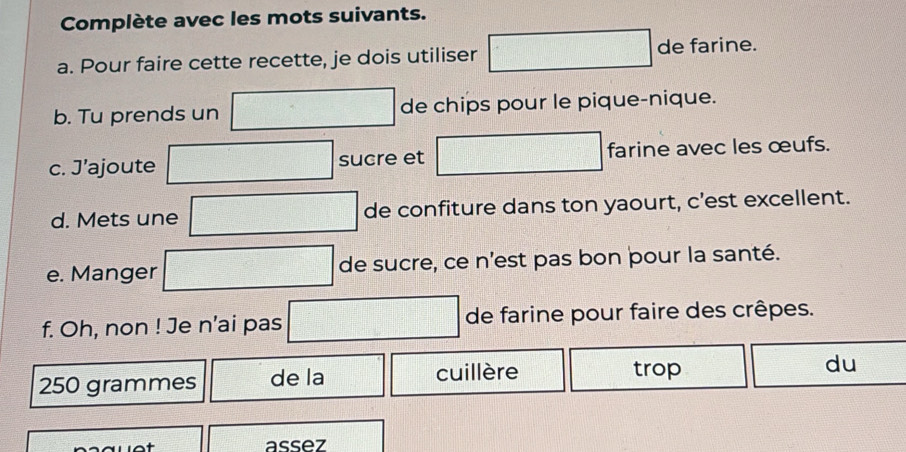 Complète avec les mots suivants. 
a. Pour faire cette recette, je dois utiliser de farine. 
b. Tu prends un de chips pour le pique-nique. 
c. J’ajoute sucre et farine avec les œufs. 
d. Mets une de confiture dans ton yaourt, c’est excellent. 
e. Manger de sucre, ce n'est pas bon þour la santé. 
f. Oh, non ! Je n’ai pas de farine pour faire des crêpes.
250 grammes de la cuillère trop du 
assez